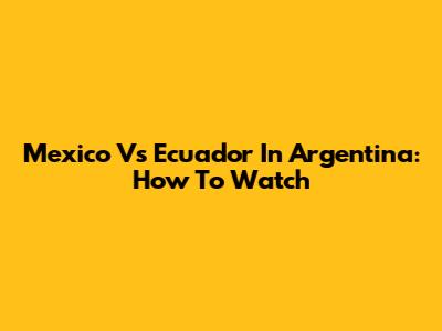 Mexico Vs Ecuador In Argentina: How To Watch