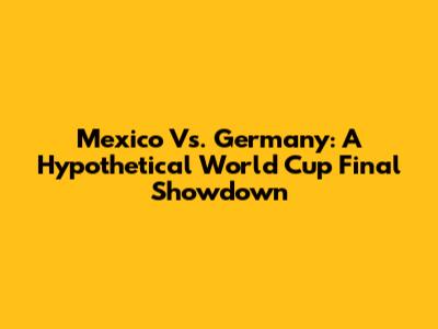 Mexico Vs. Germany: A Hypothetical World Cup Final Showdown
