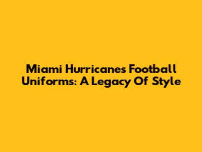 Miami Hurricanes Football Uniforms: A Legacy Of Style
