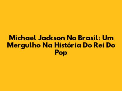 Michael Jackson No Brasil: Um Mergulho Na História Do Rei Do Pop
