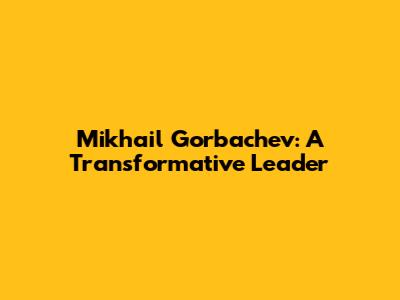 Mikhail Gorbachev: A Transformative Leader