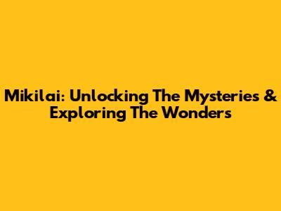Mikilai: Unlocking The Mysteries & Exploring The Wonders