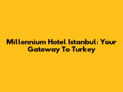 Millennium Hotel Istanbul: Your Gateway To Turkey