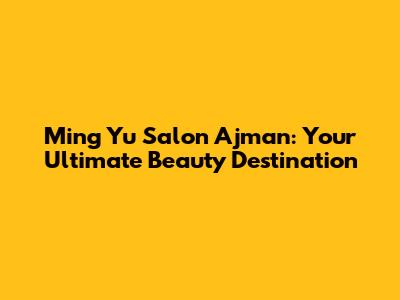 Ming Yu Salon Ajman: Your Ultimate Beauty Destination