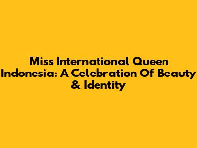 Miss International Queen Indonesia: A Celebration Of Beauty & Identity