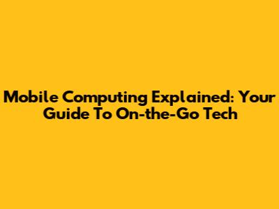Mobile Computing Explained: Your Guide To On-the-Go Tech