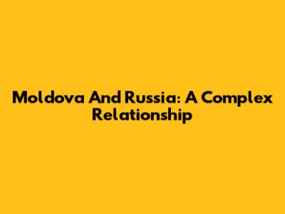 Moldova And Russia: A Complex Relationship