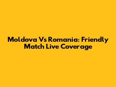 Moldova Vs Romania: Friendly Match Live Coverage