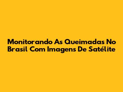 Monitorando As Queimadas No Brasil Com Imagens De Satélite