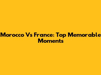 Morocco Vs France: Top Memorable Moments