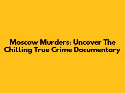 Moscow Murders: Uncover The Chilling True Crime Documentary