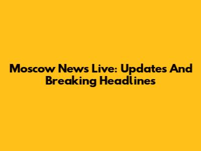 Moscow News Live: Updates And Breaking Headlines