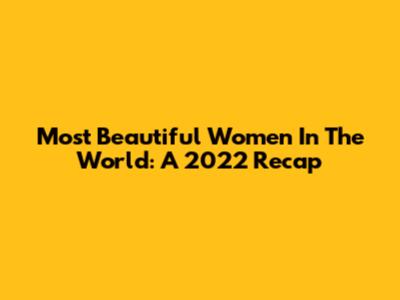 Most Beautiful Women In The World: A 2022 Recap