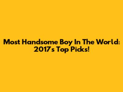 Most Handsome Boy In The World: 2017's Top Picks!