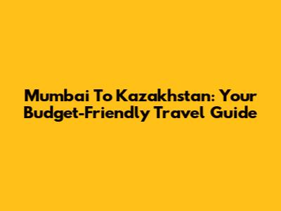 Mumbai To Kazakhstan: Your Budget-Friendly Travel Guide