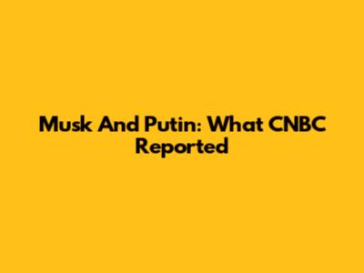 Musk And Putin: What CNBC Reported