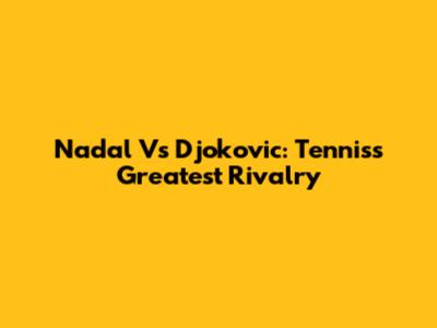Nadal Vs Djokovic: Tennis's Greatest Rivalry
