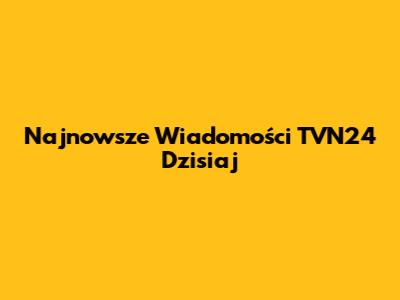 Najnowsze Wiadomości TVN24 Dzisiaj