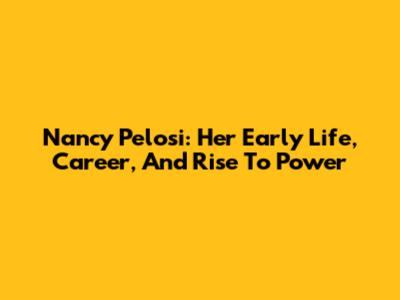 Nancy Pelosi: Her Early Life, Career, And Rise To Power