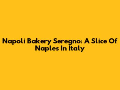 Napoli Bakery Seregno: A Slice Of Naples In Italy