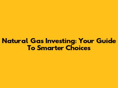 Natural Gas Investing: Your Guide To Smarter Choices