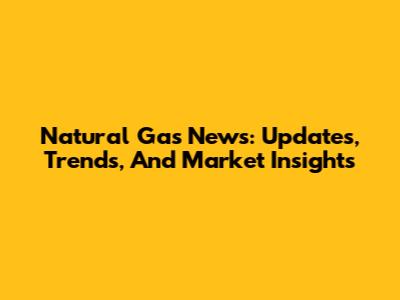 Natural Gas News: Updates, Trends, And Market Insights