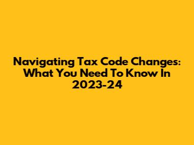 Navigating Tax Code Changes: What You Need To Know In 2023-24