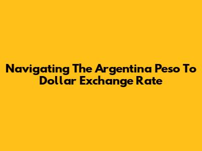 Navigating The Argentina Peso To Dollar Exchange Rate