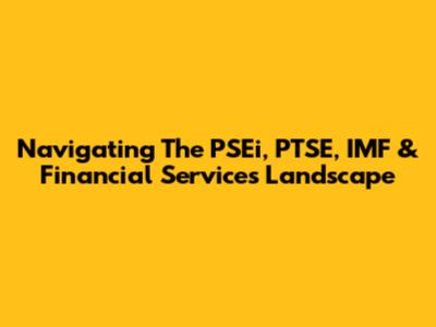 Navigating The PSEi, PTSE, IMF & Financial Services Landscape