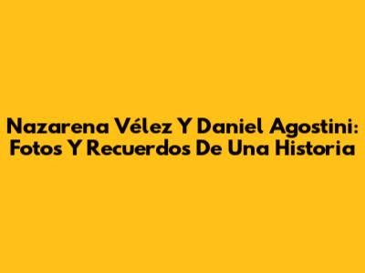Nazarena Vélez Y Daniel Agostini: Fotos Y Recuerdos De Una Historia