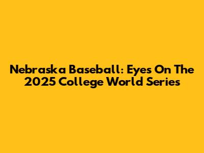 Nebraska Baseball: Eyes On The 2025 College World Series