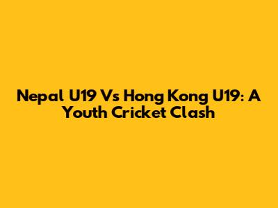 Nepal U19 Vs Hong Kong U19: A Youth Cricket Clash