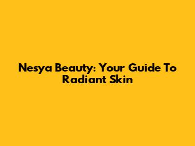 Nesya Beauty: Your Guide To Radiant Skin