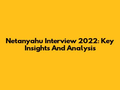Netanyahu Interview 2022: Key Insights And Analysis