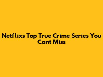 Netflix's Top True Crime Series You Can't Miss