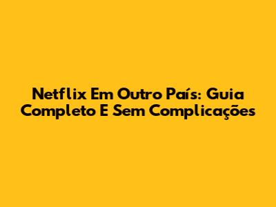 Netflix Em Outro País: Guia Completo E Sem Complicações