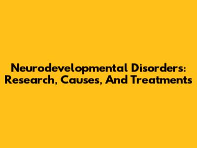 Neurodevelopmental Disorders: Research, Causes, And Treatments