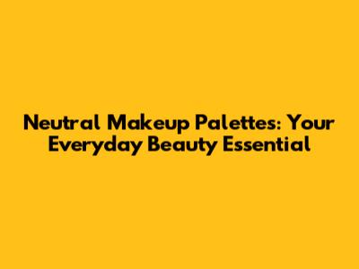 Neutral Makeup Palettes: Your Everyday Beauty Essential
