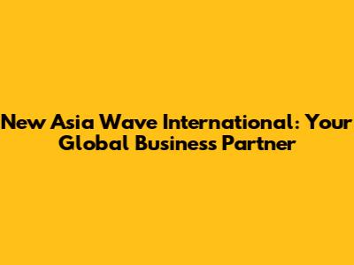 New Asia Wave International: Your Global Business Partner