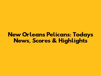 New Orleans Pelicans: Today's News, Scores & Highlights