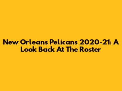 New Orleans Pelicans 2020-21: A Look Back At The Roster
