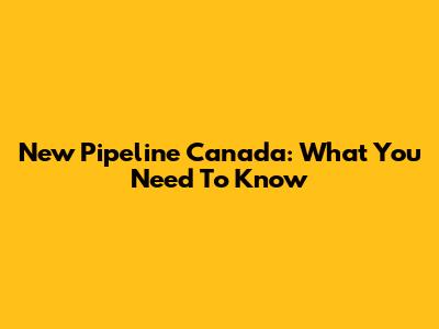 New Pipeline Canada: What You Need To Know