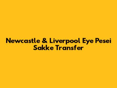 Newcastle & Liverpool Eye Pesei Sakke Transfer