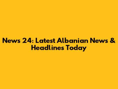 News 24: Latest Albanian News & Headlines Today