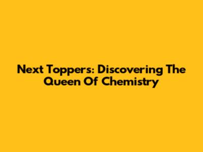 Next Toppers: Discovering The Queen Of Chemistry