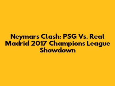 Neymar's Clash: PSG Vs. Real Madrid 2017 Champions League Showdown