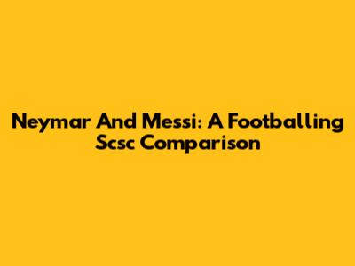 Neymar And Messi: A Footballing Scsc Comparison