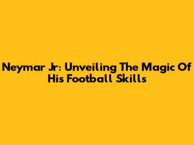 Neymar Jr: Unveiling The Magic Of His Football Skills