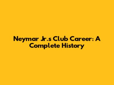 Neymar Jr.'s Club Career: A Complete History