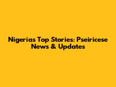 Nigeria's Top Stories: Pseiricese News & Updates